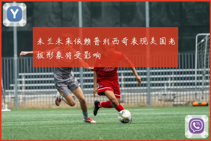 米兰未来依赖普利西奇表现美国老板形象将受影响