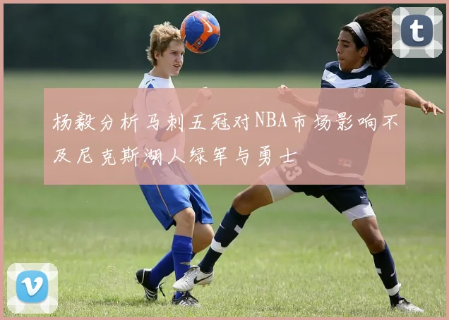 杨毅分析马刺五冠对NBA市场影响不及尼克斯湖人绿军与勇士