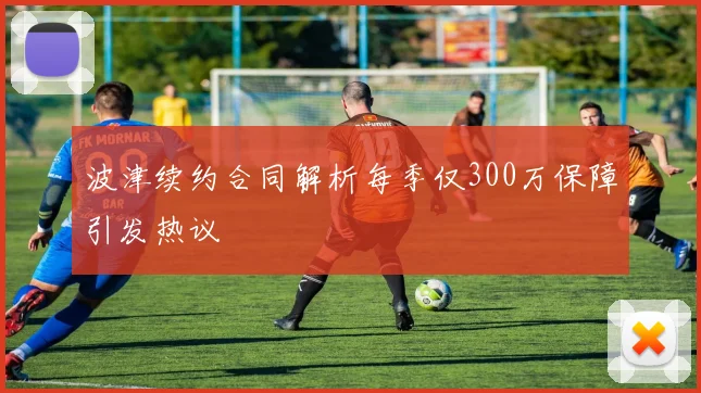 波津续约合同解析每季仅300万保障引发热议