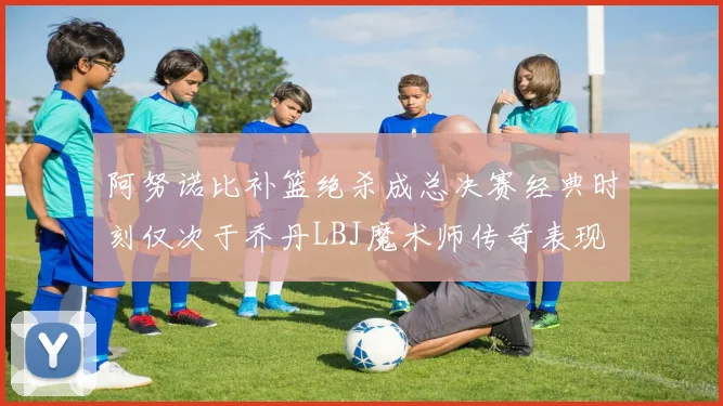 阿努诺比补篮绝杀成总决赛经典时刻仅次于乔丹LBJ魔术师传奇表现
