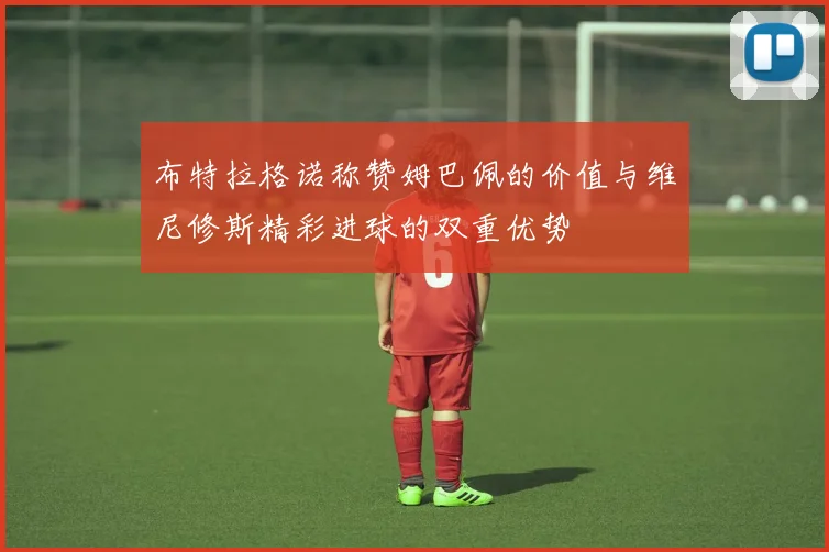 布特拉格诺称赞姆巴佩的价值与维尼修斯精彩进球的双重优势