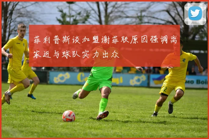 菲利普斯谈加盟谢菲联原因强调离家近与球队实力出众