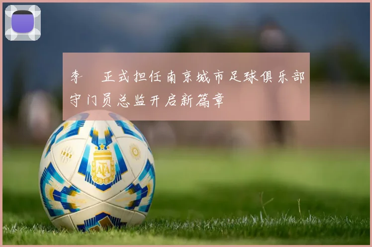 李勣正式担任南京城市足球俱乐部守门员总监开启新篇章