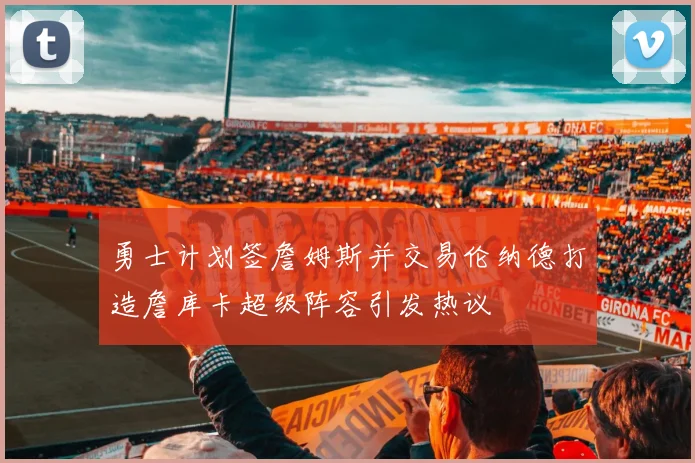 勇士计划签詹姆斯并交易伦纳德打造詹库卡超级阵容引发热议