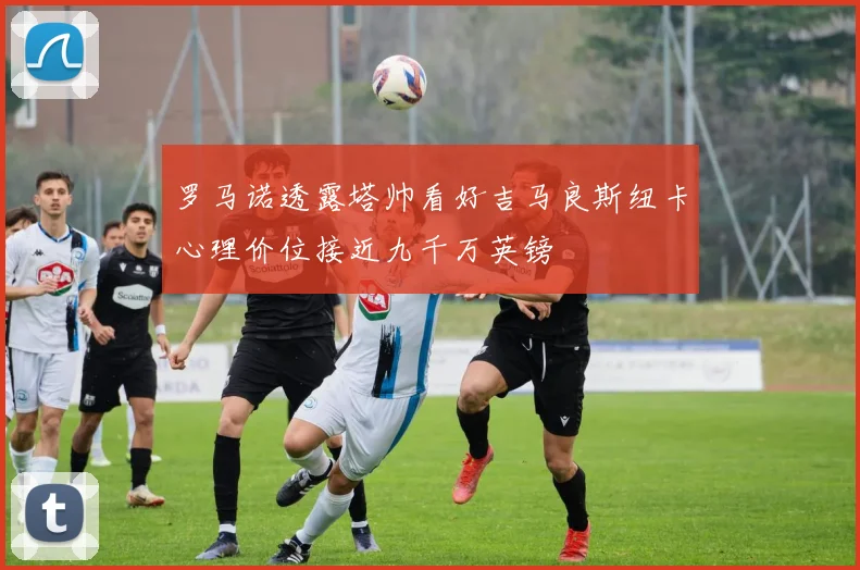 罗马诺透露塔帅看好吉马良斯纽卡心理价位接近九千万英镑