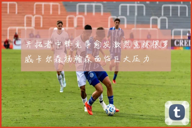 开拓者中锋竞争愈发激烈克林根罗威卡尔森杨瀚森面临巨大压力
