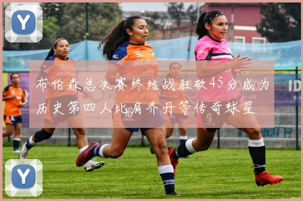 布伦森总决赛终结战狂砍45分成为历史第四人比肩乔丹等传奇球星