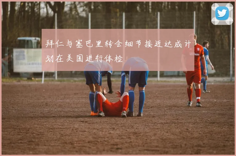 拜仁与塞巴里转会细节接近达成计划在美国进行体检