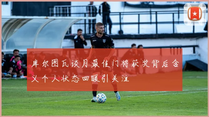 库尔图瓦谈月最佳门将获奖背后含义个人状态回暖引关注