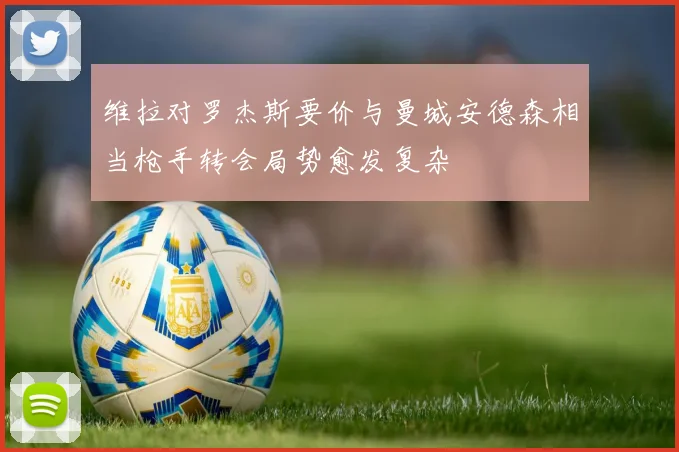 维拉对罗杰斯要价与曼城安德森相当枪手转会局势愈发复杂