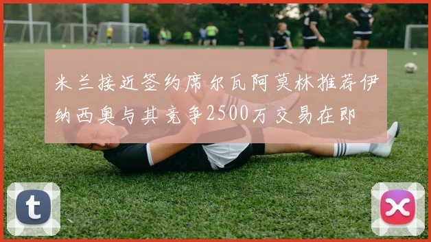 米兰接近签约席尔瓦阿莫林推荐伊纳西奥与其竞争2500万交易在即