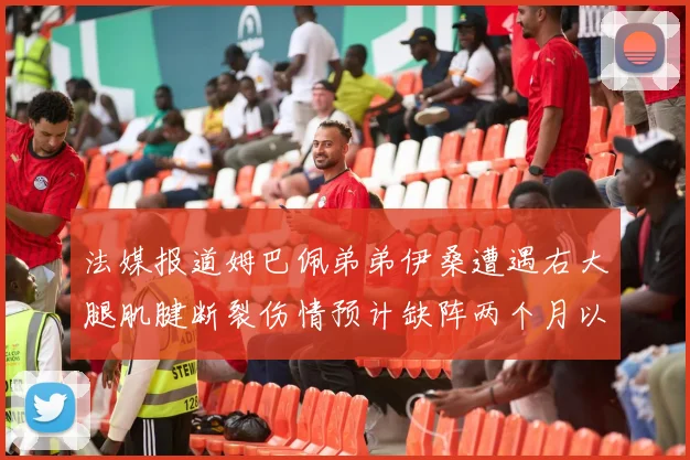 法媒报道姆巴佩弟弟伊桑遭遇右大腿肌腱断裂伤情预计缺阵两个月以上