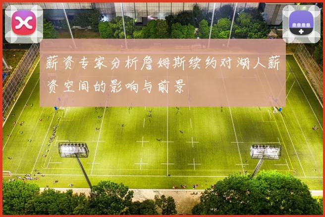 薪资专家分析詹姆斯续约对湖人薪资空间的影响与前景