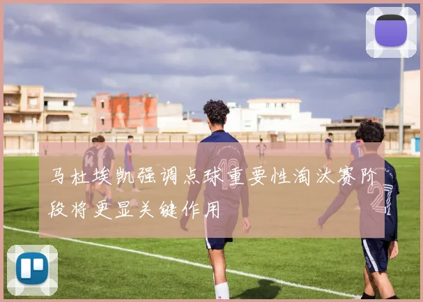 马杜埃凯强调点球重要性淘汰赛阶段将更显关键作用