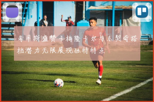 考辛斯盛赞卡梅隆卡尔与东契奇搭档潜力无限展现独特特点
